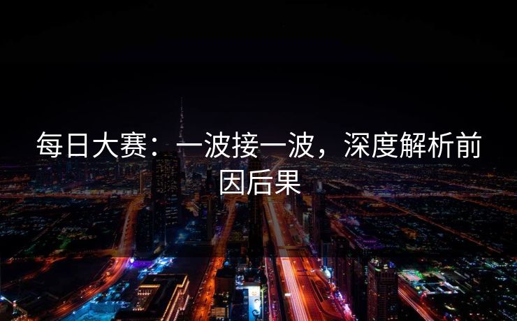 每日大赛：一波接一波，深度解析前因后果