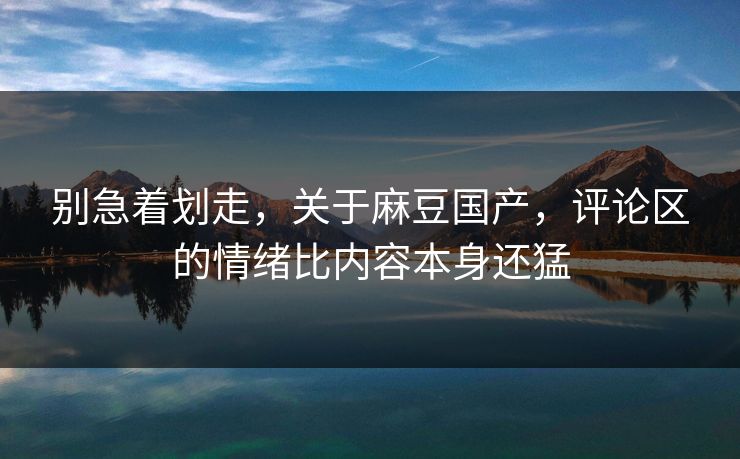 别急着划走，关于麻豆国产，评论区的情绪比内容本身还猛
