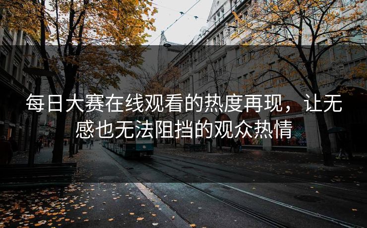 每日大赛在线观看的热度再现，让无感也无法阻挡的观众热情